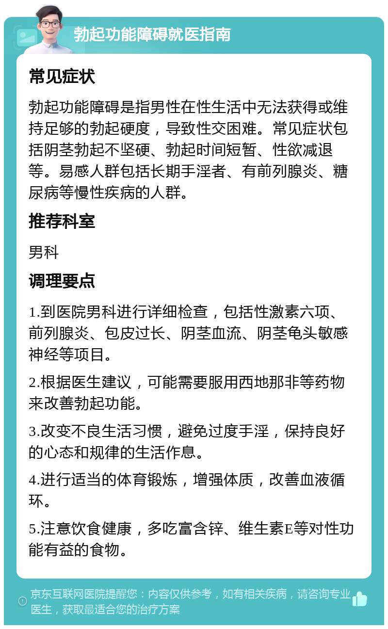 勃起功能障碍就医指南 常见症状 勃起功能障碍是指男性在性生活中无法获得或维持足够的勃起硬度，导致性交困难。常见症状包括阴茎勃起不坚硬、勃起时间短暂、性欲减退等。易感人群包括长期手淫者、有前列腺炎、糖尿病等慢性疾病的人群。 推荐科室 男科 调理要点 1.到医院男科进行详细检查，包括性激素六项、前列腺炎、包皮过长、阴茎血流、阴茎龟头敏感神经等项目。 2.根据医生建议，可能需要服用西地那非等药物来改善勃起功能。 3.改变不良生活习惯，避免过度手淫，保持良好的心态和规律的生活作息。 4.进行适当的体育锻炼，增强体质，改善血液循环。 5.注意饮食健康，多吃富含锌、维生素E等对性功能有益的食物。