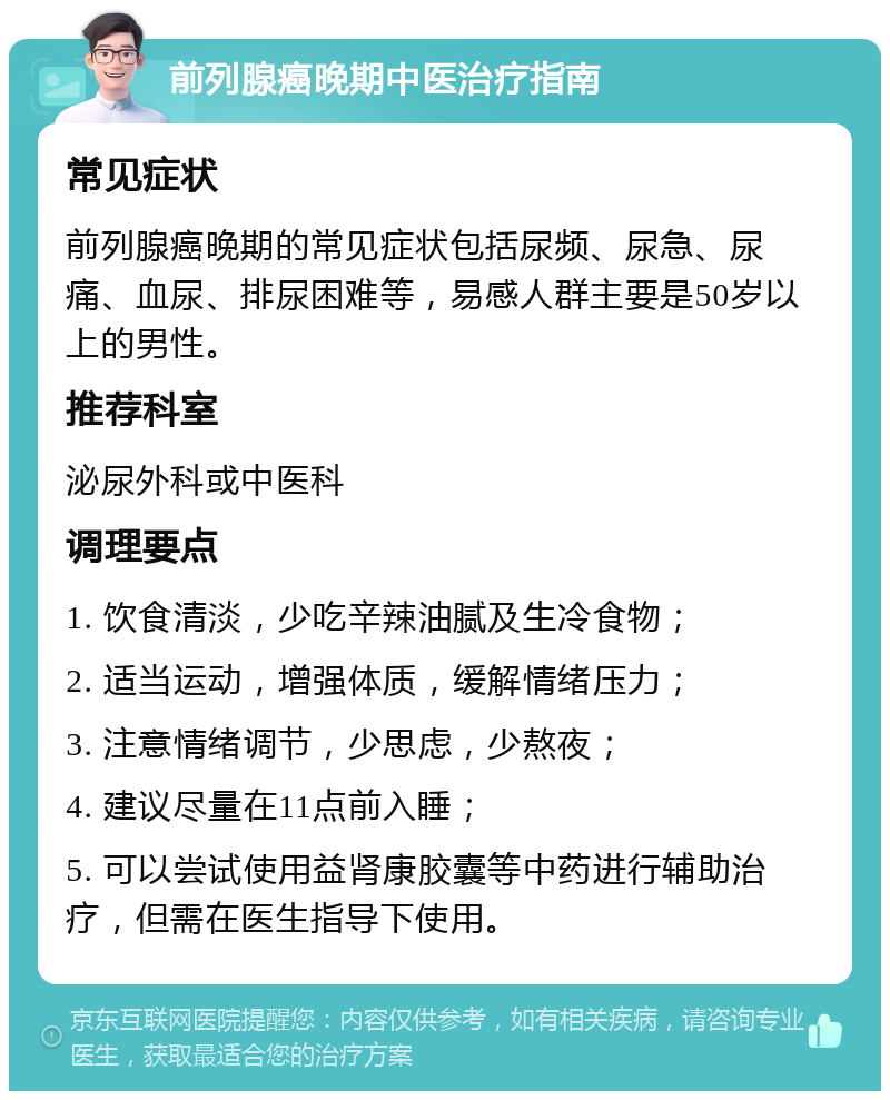 前列腺癌晚期中医治疗指南 常见症状 前列腺癌晚期的常见症状包括尿频、尿急、尿痛、血尿、排尿困难等，易感人群主要是50岁以上的男性。 推荐科室 泌尿外科或中医科 调理要点 1. 饮食清淡，少吃辛辣油腻及生冷食物； 2. 适当运动，增强体质，缓解情绪压力； 3. 注意情绪调节，少思虑，少熬夜； 4. 建议尽量在11点前入睡； 5. 可以尝试使用益肾康胶囊等中药进行辅助治疗，但需在医生指导下使用。