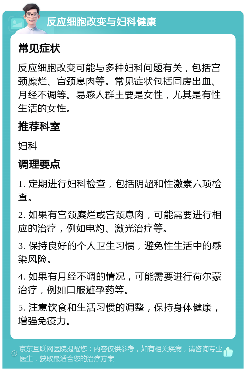 反应细胞改变与妇科健康 常见症状 反应细胞改变可能与多种妇科问题有关，包括宫颈糜烂、宫颈息肉等。常见症状包括同房出血、月经不调等。易感人群主要是女性，尤其是有性生活的女性。 推荐科室 妇科 调理要点 1. 定期进行妇科检查，包括阴超和性激素六项检查。 2. 如果有宫颈糜烂或宫颈息肉，可能需要进行相应的治疗，例如电灼、激光治疗等。 3. 保持良好的个人卫生习惯，避免性生活中的感染风险。 4. 如果有月经不调的情况，可能需要进行荷尔蒙治疗，例如口服避孕药等。 5. 注意饮食和生活习惯的调整，保持身体健康，增强免疫力。