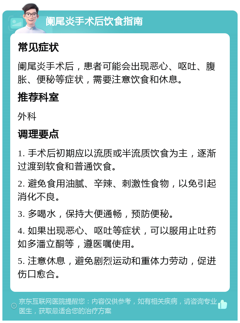 阑尾炎手术后饮食指南 常见症状 阑尾炎手术后，患者可能会出现恶心、呕吐、腹胀、便秘等症状，需要注意饮食和休息。 推荐科室 外科 调理要点 1. 手术后初期应以流质或半流质饮食为主，逐渐过渡到软食和普通饮食。 2. 避免食用油腻、辛辣、刺激性食物，以免引起消化不良。 3. 多喝水，保持大便通畅，预防便秘。 4. 如果出现恶心、呕吐等症状，可以服用止吐药如多潘立酮等，遵医嘱使用。 5. 注意休息，避免剧烈运动和重体力劳动，促进伤口愈合。