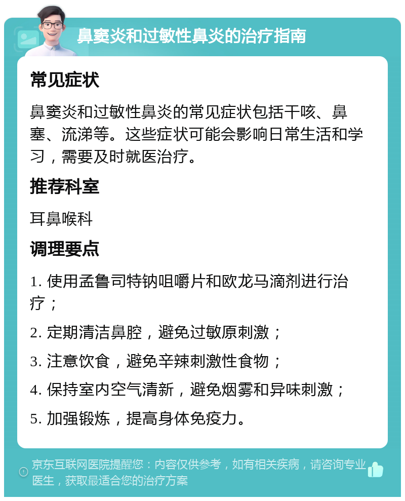 鼻窦炎和过敏性鼻炎的治疗指南 常见症状 鼻窦炎和过敏性鼻炎的常见症状包括干咳、鼻塞、流涕等。这些症状可能会影响日常生活和学习，需要及时就医治疗。 推荐科室 耳鼻喉科 调理要点 1. 使用孟鲁司特钠咀嚼片和欧龙马滴剂进行治疗； 2. 定期清洁鼻腔，避免过敏原刺激； 3. 注意饮食，避免辛辣刺激性食物； 4. 保持室内空气清新，避免烟雾和异味刺激； 5. 加强锻炼，提高身体免疫力。