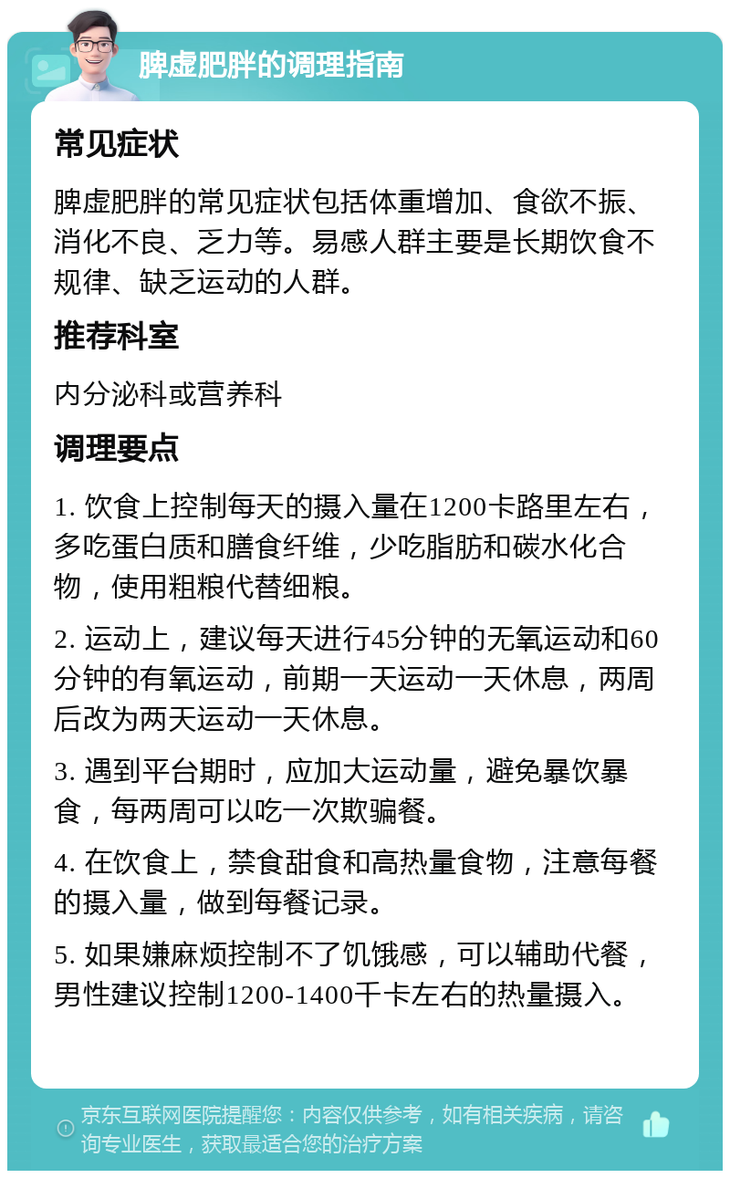 脾虚肥胖的调理指南 常见症状 脾虚肥胖的常见症状包括体重增加、食欲不振、消化不良、乏力等。易感人群主要是长期饮食不规律、缺乏运动的人群。 推荐科室 内分泌科或营养科 调理要点 1. 饮食上控制每天的摄入量在1200卡路里左右，多吃蛋白质和膳食纤维，少吃脂肪和碳水化合物，使用粗粮代替细粮。 2. 运动上，建议每天进行45分钟的无氧运动和60分钟的有氧运动，前期一天运动一天休息，两周后改为两天运动一天休息。 3. 遇到平台期时，应加大运动量，避免暴饮暴食，每两周可以吃一次欺骗餐。 4. 在饮食上，禁食甜食和高热量食物，注意每餐的摄入量，做到每餐记录。 5. 如果嫌麻烦控制不了饥饿感，可以辅助代餐，男性建议控制1200-1400千卡左右的热量摄入。