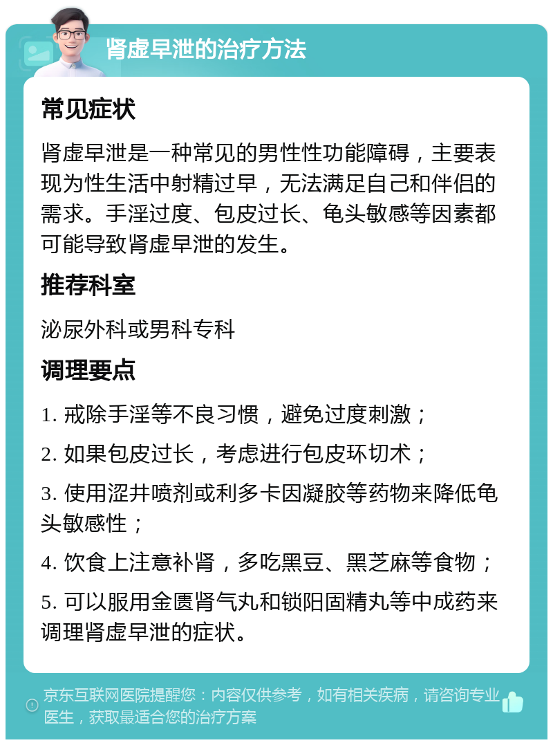 肾虚早泄的治疗方法 常见症状 肾虚早泄是一种常见的男性性功能障碍，主要表现为性生活中射精过早，无法满足自己和伴侣的需求。手淫过度、包皮过长、龟头敏感等因素都可能导致肾虚早泄的发生。 推荐科室 泌尿外科或男科专科 调理要点 1. 戒除手淫等不良习惯，避免过度刺激； 2. 如果包皮过长，考虑进行包皮环切术； 3. 使用涩井喷剂或利多卡因凝胶等药物来降低龟头敏感性； 4. 饮食上注意补肾，多吃黑豆、黑芝麻等食物； 5. 可以服用金匮肾气丸和锁阳固精丸等中成药来调理肾虚早泄的症状。