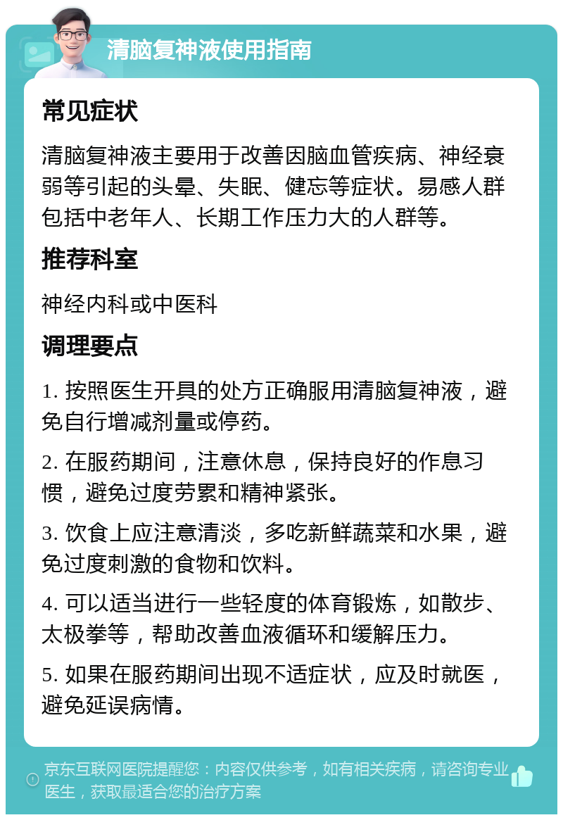 清脑复神液使用指南 常见症状 清脑复神液主要用于改善因脑血管疾病、神经衰弱等引起的头晕、失眠、健忘等症状。易感人群包括中老年人、长期工作压力大的人群等。 推荐科室 神经内科或中医科 调理要点 1. 按照医生开具的处方正确服用清脑复神液，避免自行增减剂量或停药。 2. 在服药期间，注意休息，保持良好的作息习惯，避免过度劳累和精神紧张。 3. 饮食上应注意清淡，多吃新鲜蔬菜和水果，避免过度刺激的食物和饮料。 4. 可以适当进行一些轻度的体育锻炼，如散步、太极拳等，帮助改善血液循环和缓解压力。 5. 如果在服药期间出现不适症状，应及时就医，避免延误病情。