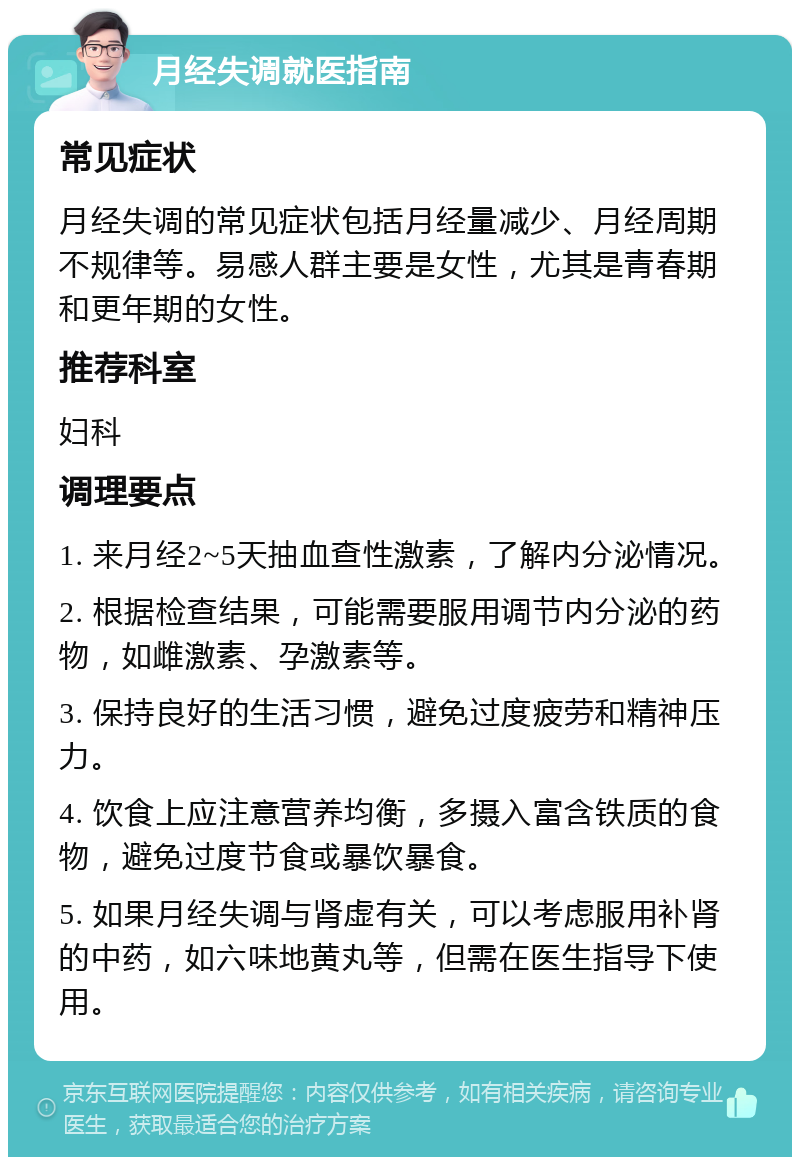 月经失调就医指南 常见症状 月经失调的常见症状包括月经量减少、月经周期不规律等。易感人群主要是女性，尤其是青春期和更年期的女性。 推荐科室 妇科 调理要点 1. 来月经2~5天抽血查性激素，了解内分泌情况。 2. 根据检查结果，可能需要服用调节内分泌的药物，如雌激素、孕激素等。 3. 保持良好的生活习惯，避免过度疲劳和精神压力。 4. 饮食上应注意营养均衡，多摄入富含铁质的食物，避免过度节食或暴饮暴食。 5. 如果月经失调与肾虚有关，可以考虑服用补肾的中药，如六味地黄丸等，但需在医生指导下使用。