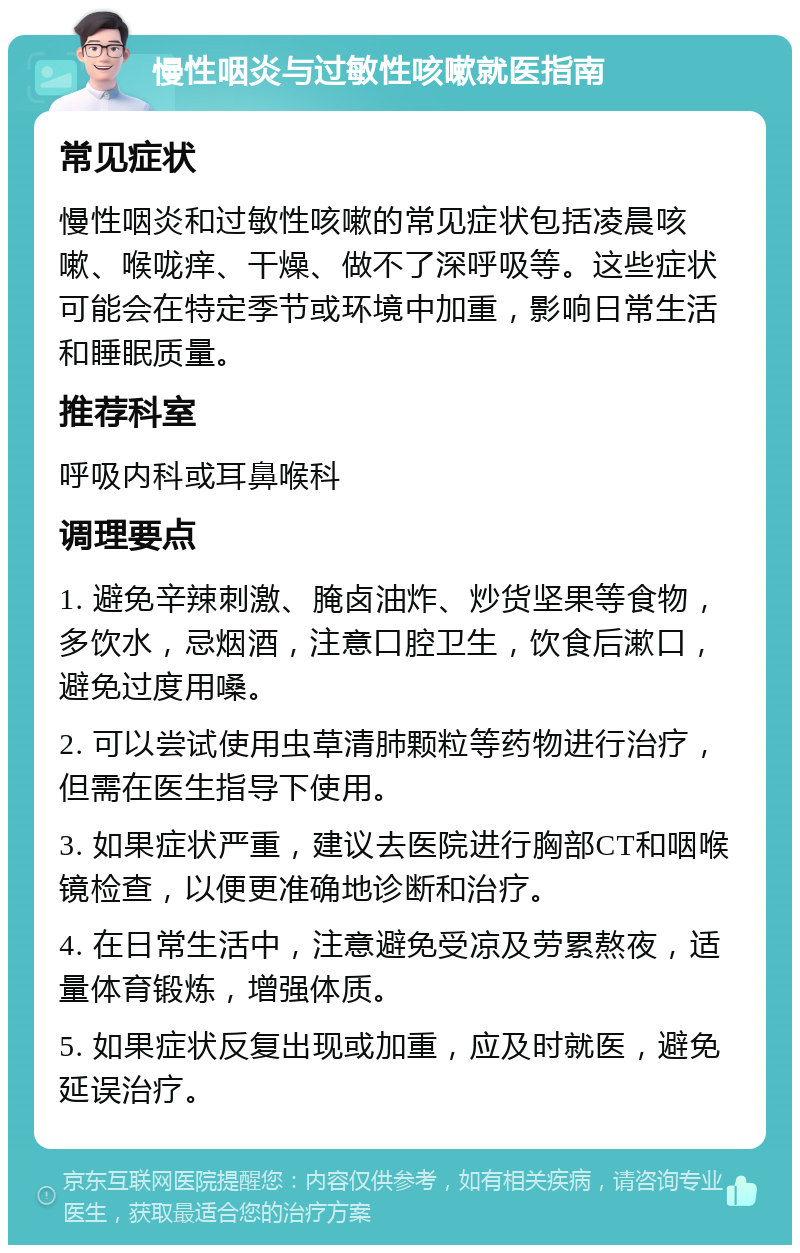 慢性咽炎与过敏性咳嗽就医指南 常见症状 慢性咽炎和过敏性咳嗽的常见症状包括凌晨咳嗽、喉咙痒、干燥、做不了深呼吸等。这些症状可能会在特定季节或环境中加重，影响日常生活和睡眠质量。 推荐科室 呼吸内科或耳鼻喉科 调理要点 1. 避免辛辣刺激、腌卤油炸、炒货坚果等食物，多饮水，忌烟酒，注意口腔卫生，饮食后漱口，避免过度用嗓。 2. 可以尝试使用虫草清肺颗粒等药物进行治疗，但需在医生指导下使用。 3. 如果症状严重，建议去医院进行胸部CT和咽喉镜检查，以便更准确地诊断和治疗。 4. 在日常生活中，注意避免受凉及劳累熬夜，适量体育锻炼，增强体质。 5. 如果症状反复出现或加重，应及时就医，避免延误治疗。