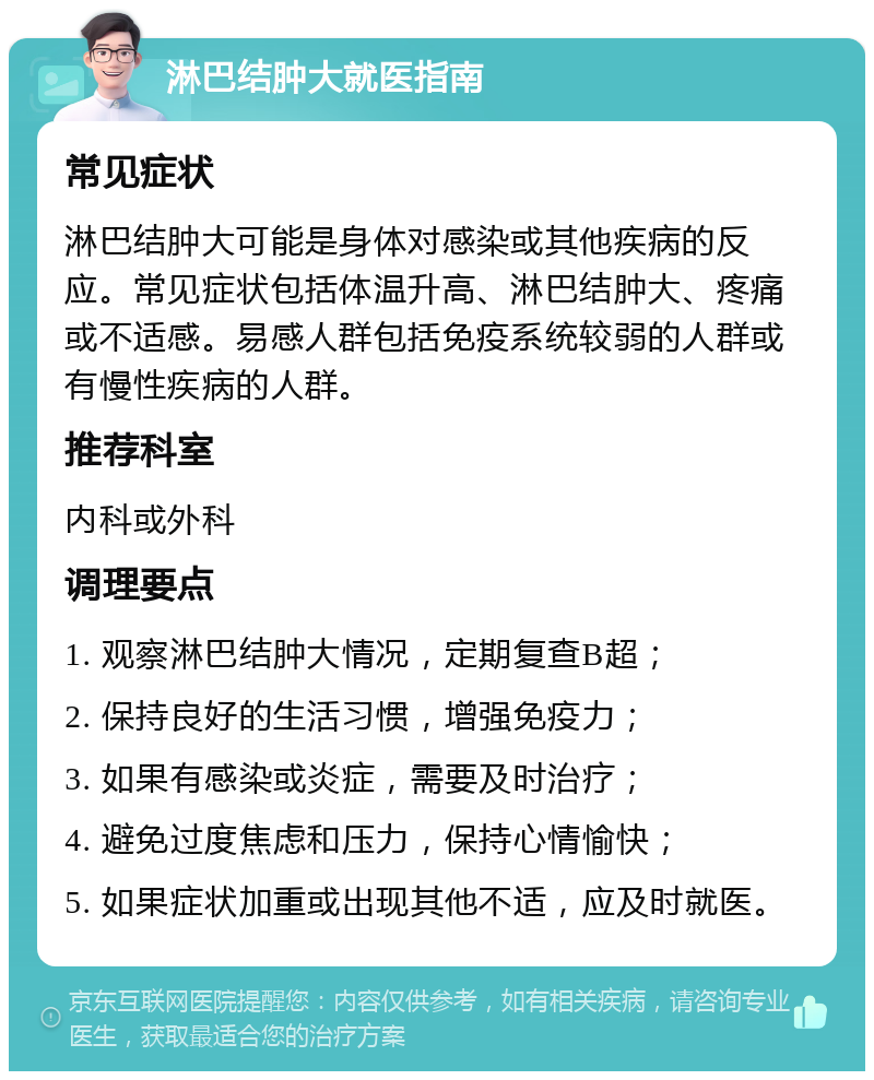 淋巴结肿大就医指南 常见症状 淋巴结肿大可能是身体对感染或其他疾病的反应。常见症状包括体温升高、淋巴结肿大、疼痛或不适感。易感人群包括免疫系统较弱的人群或有慢性疾病的人群。 推荐科室 内科或外科 调理要点 1. 观察淋巴结肿大情况，定期复查B超； 2. 保持良好的生活习惯，增强免疫力； 3. 如果有感染或炎症，需要及时治疗； 4. 避免过度焦虑和压力，保持心情愉快； 5. 如果症状加重或出现其他不适，应及时就医。