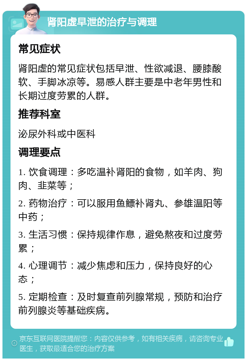 肾阳虚早泄的治疗与调理 常见症状 肾阳虚的常见症状包括早泄、性欲减退、腰膝酸软、手脚冰凉等。易感人群主要是中老年男性和长期过度劳累的人群。 推荐科室 泌尿外科或中医科 调理要点 1. 饮食调理：多吃温补肾阳的食物，如羊肉、狗肉、韭菜等； 2. 药物治疗：可以服用鱼鳔补肾丸、参雄温阳等中药； 3. 生活习惯：保持规律作息，避免熬夜和过度劳累； 4. 心理调节：减少焦虑和压力，保持良好的心态； 5. 定期检查：及时复查前列腺常规，预防和治疗前列腺炎等基础疾病。