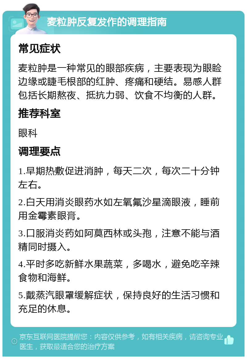 麦粒肿反复发作的调理指南 常见症状 麦粒肿是一种常见的眼部疾病，主要表现为眼睑边缘或睫毛根部的红肿、疼痛和硬结。易感人群包括长期熬夜、抵抗力弱、饮食不均衡的人群。 推荐科室 眼科 调理要点 1.早期热敷促进消肿，每天二次，每次二十分钟左右。 2.白天用消炎眼药水如左氧氟沙星滴眼液，睡前用金霉素眼膏。 3.口服消炎药如阿莫西林或头孢，注意不能与酒精同时摄入。 4.平时多吃新鲜水果蔬菜，多喝水，避免吃辛辣食物和海鲜。 5.戴蒸汽眼罩缓解症状，保持良好的生活习惯和充足的休息。