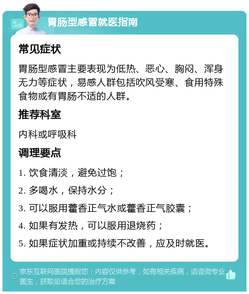 胃肠型感冒就医指南 常见症状 胃肠型感冒主要表现为低热、恶心、胸闷、浑身无力等症状，易感人群包括吹风受寒、食用特殊食物或有胃肠不适的人群。 推荐科室 内科或呼吸科 调理要点 1. 饮食清淡，避免过饱； 2. 多喝水，保持水分； 3. 可以服用藿香正气水或藿香正气胶囊； 4. 如果有发热，可以服用退烧药； 5. 如果症状加重或持续不改善，应及时就医。