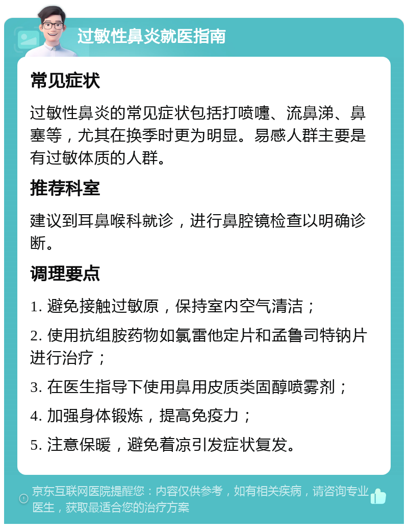 过敏性鼻炎就医指南 常见症状 过敏性鼻炎的常见症状包括打喷嚏、流鼻涕、鼻塞等，尤其在换季时更为明显。易感人群主要是有过敏体质的人群。 推荐科室 建议到耳鼻喉科就诊，进行鼻腔镜检查以明确诊断。 调理要点 1. 避免接触过敏原，保持室内空气清洁； 2. 使用抗组胺药物如氯雷他定片和孟鲁司特钠片进行治疗； 3. 在医生指导下使用鼻用皮质类固醇喷雾剂； 4. 加强身体锻炼，提高免疫力； 5. 注意保暖，避免着凉引发症状复发。