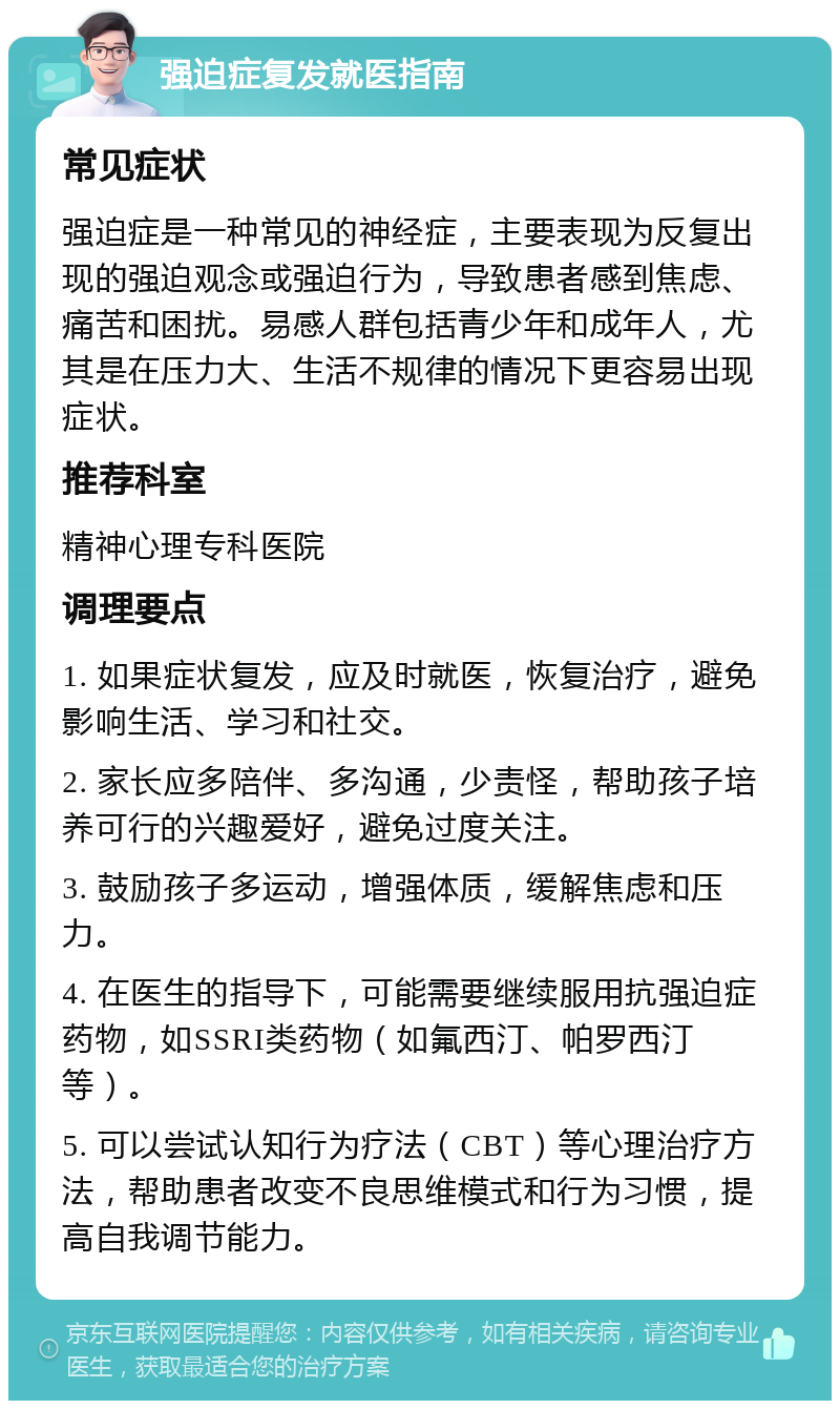 强迫症复发就医指南 常见症状 强迫症是一种常见的神经症，主要表现为反复出现的强迫观念或强迫行为，导致患者感到焦虑、痛苦和困扰。易感人群包括青少年和成年人，尤其是在压力大、生活不规律的情况下更容易出现症状。 推荐科室 精神心理专科医院 调理要点 1. 如果症状复发，应及时就医，恢复治疗，避免影响生活、学习和社交。 2. 家长应多陪伴、多沟通，少责怪，帮助孩子培养可行的兴趣爱好，避免过度关注。 3. 鼓励孩子多运动，增强体质，缓解焦虑和压力。 4. 在医生的指导下，可能需要继续服用抗强迫症药物，如SSRI类药物（如氟西汀、帕罗西汀等）。 5. 可以尝试认知行为疗法（CBT）等心理治疗方法，帮助患者改变不良思维模式和行为习惯，提高自我调节能力。