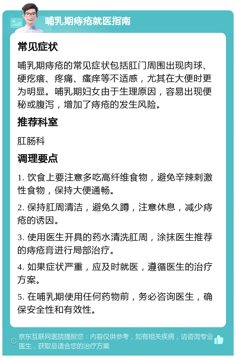 哺乳期痔疮就医指南 常见症状 哺乳期痔疮的常见症状包括肛门周围出现肉球、硬疙瘩、疼痛、瘙痒等不适感，尤其在大便时更为明显。哺乳期妇女由于生理原因，容易出现便秘或腹泻，增加了痔疮的发生风险。 推荐科室 肛肠科 调理要点 1. 饮食上要注意多吃高纤维食物，避免辛辣刺激性食物，保持大便通畅。 2. 保持肛周清洁，避免久蹲，注意休息，减少痔疮的诱因。 3. 使用医生开具的药水清洗肛周，涂抹医生推荐的痔疮膏进行局部治疗。 4. 如果症状严重，应及时就医，遵循医生的治疗方案。 5. 在哺乳期使用任何药物前，务必咨询医生，确保安全性和有效性。