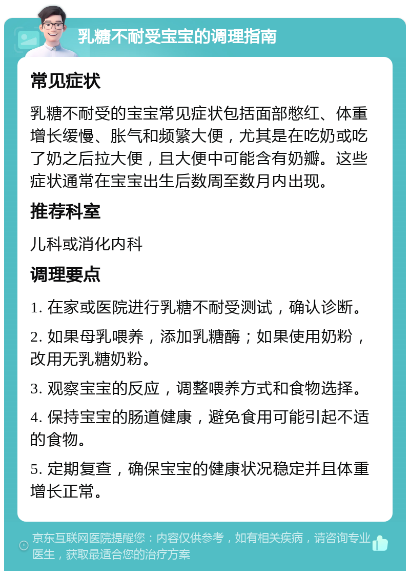 乳糖不耐受宝宝的调理指南 常见症状 乳糖不耐受的宝宝常见症状包括面部憋红、体重增长缓慢、胀气和频繁大便，尤其是在吃奶或吃了奶之后拉大便，且大便中可能含有奶瓣。这些症状通常在宝宝出生后数周至数月内出现。 推荐科室 儿科或消化内科 调理要点 1. 在家或医院进行乳糖不耐受测试，确认诊断。 2. 如果母乳喂养，添加乳糖酶；如果使用奶粉，改用无乳糖奶粉。 3. 观察宝宝的反应，调整喂养方式和食物选择。 4. 保持宝宝的肠道健康，避免食用可能引起不适的食物。 5. 定期复查，确保宝宝的健康状况稳定并且体重增长正常。