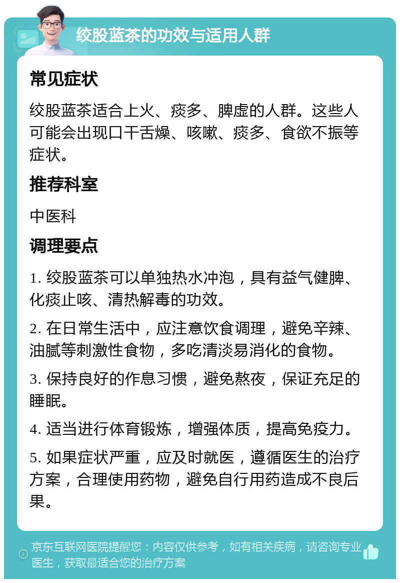 绞股蓝茶的功效与适用人群 常见症状 绞股蓝茶适合上火、痰多、脾虚的人群。这些人可能会出现口干舌燥、咳嗽、痰多、食欲不振等症状。 推荐科室 中医科 调理要点 1. 绞股蓝茶可以单独热水冲泡，具有益气健脾、化痰止咳、清热解毒的功效。 2. 在日常生活中，应注意饮食调理，避免辛辣、油腻等刺激性食物，多吃清淡易消化的食物。 3. 保持良好的作息习惯，避免熬夜，保证充足的睡眠。 4. 适当进行体育锻炼，增强体质，提高免疫力。 5. 如果症状严重，应及时就医，遵循医生的治疗方案，合理使用药物，避免自行用药造成不良后果。