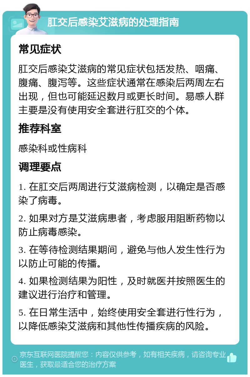 肛交后感染艾滋病的处理指南 常见症状 肛交后感染艾滋病的常见症状包括发热、咽痛、腹痛、腹泻等。这些症状通常在感染后两周左右出现，但也可能延迟数月或更长时间。易感人群主要是没有使用安全套进行肛交的个体。 推荐科室 感染科或性病科 调理要点 1. 在肛交后两周进行艾滋病检测，以确定是否感染了病毒。 2. 如果对方是艾滋病患者，考虑服用阻断药物以防止病毒感染。 3. 在等待检测结果期间，避免与他人发生性行为以防止可能的传播。 4. 如果检测结果为阳性，及时就医并按照医生的建议进行治疗和管理。 5. 在日常生活中，始终使用安全套进行性行为，以降低感染艾滋病和其他性传播疾病的风险。