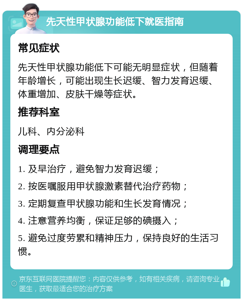 先天性甲状腺功能低下就医指南 常见症状 先天性甲状腺功能低下可能无明显症状，但随着年龄增长，可能出现生长迟缓、智力发育迟缓、体重增加、皮肤干燥等症状。 推荐科室 儿科、内分泌科 调理要点 1. 及早治疗，避免智力发育迟缓； 2. 按医嘱服用甲状腺激素替代治疗药物； 3. 定期复查甲状腺功能和生长发育情况； 4. 注意营养均衡，保证足够的碘摄入； 5. 避免过度劳累和精神压力，保持良好的生活习惯。