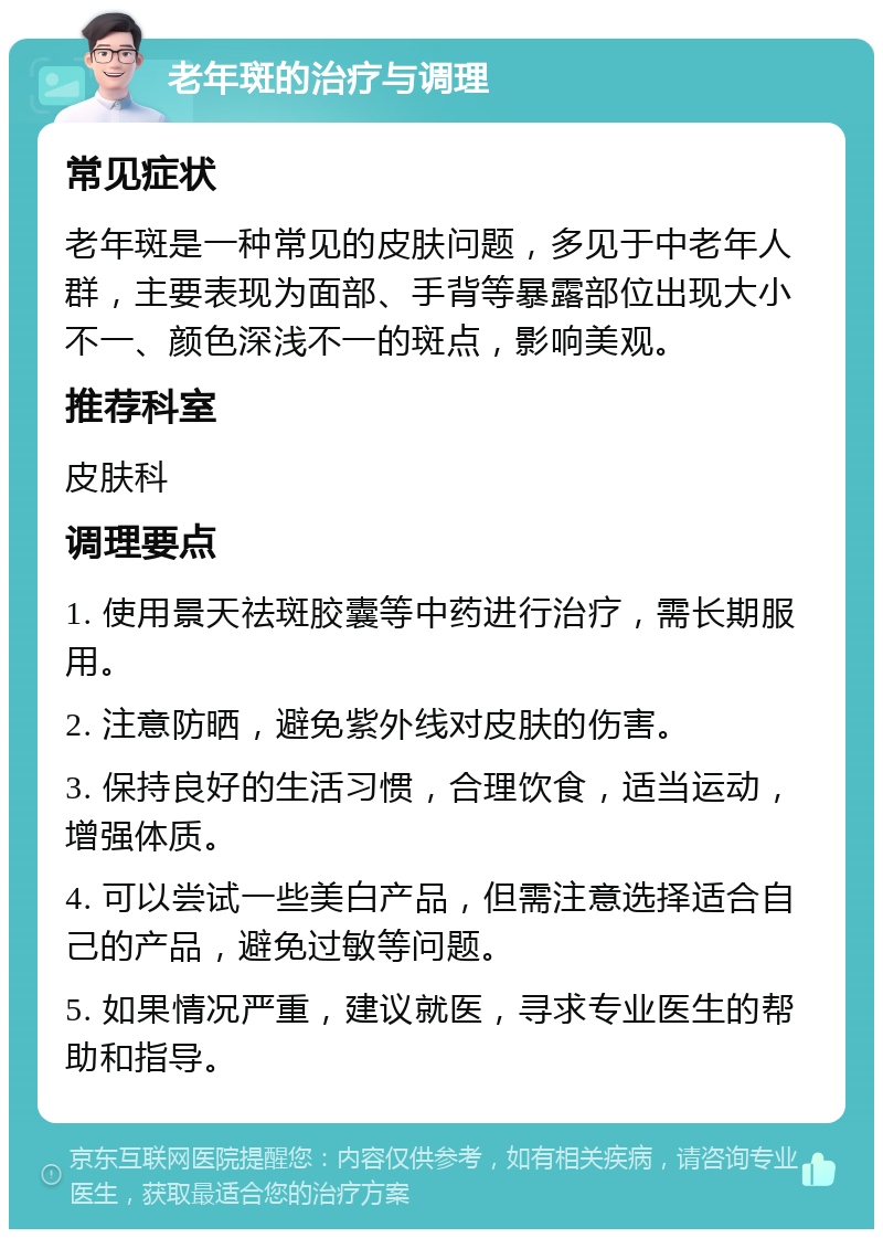 老年斑的治疗与调理 常见症状 老年斑是一种常见的皮肤问题，多见于中老年人群，主要表现为面部、手背等暴露部位出现大小不一、颜色深浅不一的斑点，影响美观。 推荐科室 皮肤科 调理要点 1. 使用景天祛斑胶囊等中药进行治疗，需长期服用。 2. 注意防晒，避免紫外线对皮肤的伤害。 3. 保持良好的生活习惯，合理饮食，适当运动，增强体质。 4. 可以尝试一些美白产品，但需注意选择适合自己的产品，避免过敏等问题。 5. 如果情况严重，建议就医，寻求专业医生的帮助和指导。