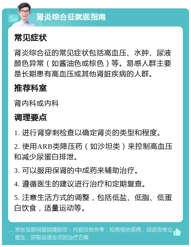 肾炎综合征就医指南 常见症状 肾炎综合征的常见症状包括高血压、水肿、尿液颜色异常（如酱油色或棕色）等。易感人群主要是长期患有高血压或其他肾脏疾病的人群。 推荐科室 肾内科或内科 调理要点 1. 进行肾穿刺检查以确定肾炎的类型和程度。 2. 使用ARB类降压药（如沙坦类）来控制高血压和减少尿蛋白排泄。 3. 可以服用保肾的中成药来辅助治疗。 4. 遵循医生的建议进行治疗和定期复查。 5. 注意生活方式的调整，包括低盐、低脂、低蛋白饮食，适量运动等。