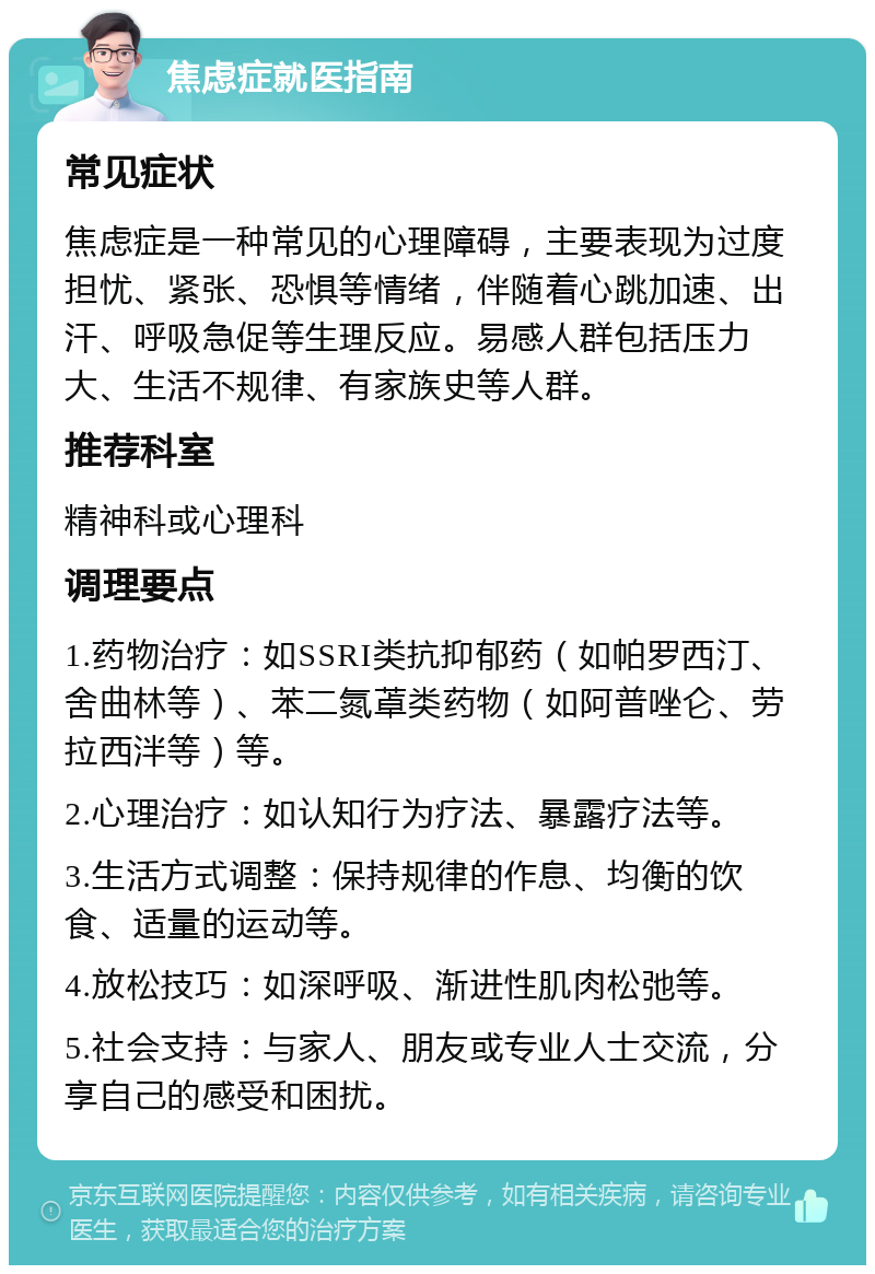 焦虑症就医指南 常见症状 焦虑症是一种常见的心理障碍，主要表现为过度担忧、紧张、恐惧等情绪，伴随着心跳加速、出汗、呼吸急促等生理反应。易感人群包括压力大、生活不规律、有家族史等人群。 推荐科室 精神科或心理科 调理要点 1.药物治疗：如SSRI类抗抑郁药（如帕罗西汀、舍曲林等）、苯二氮䓬类药物（如阿普唑仑、劳拉西泮等）等。 2.心理治疗：如认知行为疗法、暴露疗法等。 3.生活方式调整：保持规律的作息、均衡的饮食、适量的运动等。 4.放松技巧：如深呼吸、渐进性肌肉松弛等。 5.社会支持：与家人、朋友或专业人士交流，分享自己的感受和困扰。