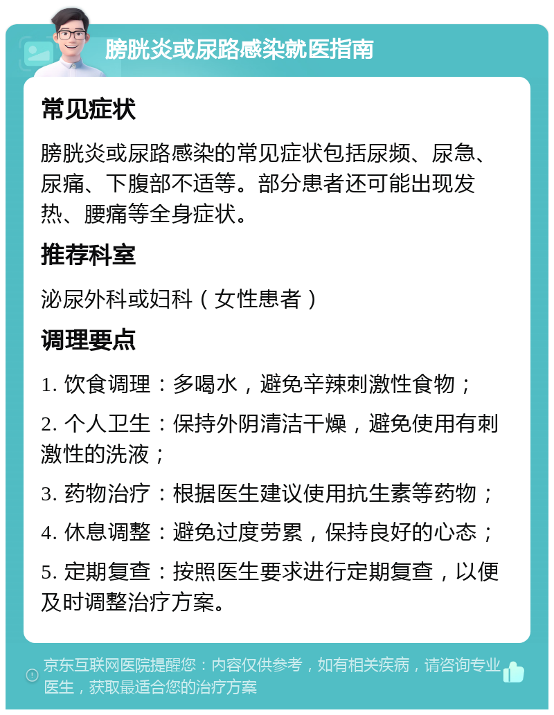 膀胱炎或尿路感染就医指南 常见症状 膀胱炎或尿路感染的常见症状包括尿频、尿急、尿痛、下腹部不适等。部分患者还可能出现发热、腰痛等全身症状。 推荐科室 泌尿外科或妇科（女性患者） 调理要点 1. 饮食调理：多喝水，避免辛辣刺激性食物； 2. 个人卫生：保持外阴清洁干燥，避免使用有刺激性的洗液； 3. 药物治疗：根据医生建议使用抗生素等药物； 4. 休息调整：避免过度劳累，保持良好的心态； 5. 定期复查：按照医生要求进行定期复查，以便及时调整治疗方案。