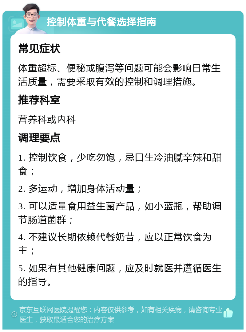 控制体重与代餐选择指南 常见症状 体重超标、便秘或腹泻等问题可能会影响日常生活质量，需要采取有效的控制和调理措施。 推荐科室 营养科或内科 调理要点 1. 控制饮食，少吃勿饱，忌口生冷油腻辛辣和甜食； 2. 多运动，增加身体活动量； 3. 可以适量食用益生菌产品，如小蓝瓶，帮助调节肠道菌群； 4. 不建议长期依赖代餐奶昔，应以正常饮食为主； 5. 如果有其他健康问题，应及时就医并遵循医生的指导。