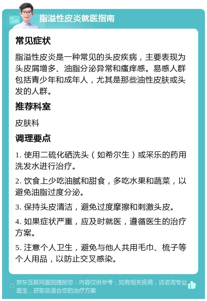 脂溢性皮炎就医指南 常见症状 脂溢性皮炎是一种常见的头皮疾病，主要表现为头皮屑增多、油脂分泌异常和瘙痒感。易感人群包括青少年和成年人，尤其是那些油性皮肤或头发的人群。 推荐科室 皮肤科 调理要点 1. 使用二硫化硒洗头（如希尔生）或采乐的药用洗发水进行治疗。 2. 饮食上少吃油腻和甜食，多吃水果和蔬菜，以避免油脂过度分泌。 3. 保持头皮清洁，避免过度摩擦和刺激头皮。 4. 如果症状严重，应及时就医，遵循医生的治疗方案。 5. 注意个人卫生，避免与他人共用毛巾、梳子等个人用品，以防止交叉感染。