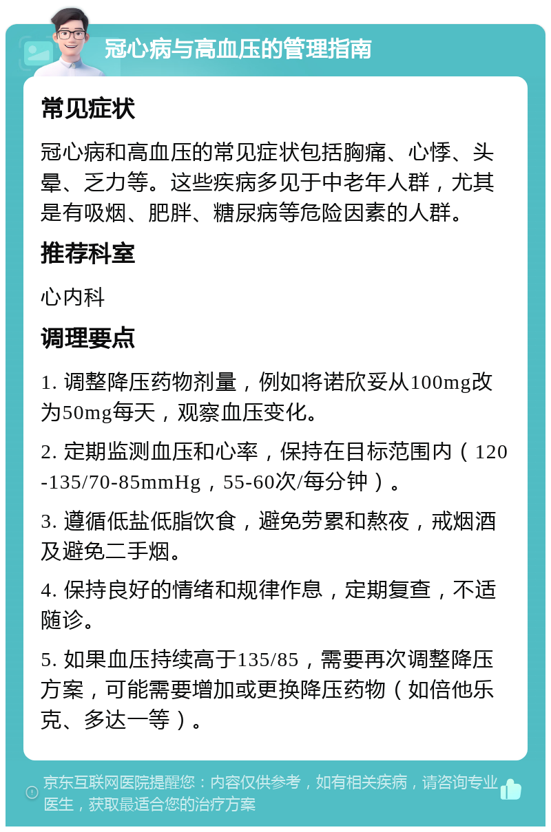 冠心病与高血压的管理指南 常见症状 冠心病和高血压的常见症状包括胸痛、心悸、头晕、乏力等。这些疾病多见于中老年人群，尤其是有吸烟、肥胖、糖尿病等危险因素的人群。 推荐科室 心内科 调理要点 1. 调整降压药物剂量，例如将诺欣妥从100mg改为50mg每天，观察血压变化。 2. 定期监测血压和心率，保持在目标范围内（120-135/70-85mmHg，55-60次/每分钟）。 3. 遵循低盐低脂饮食，避免劳累和熬夜，戒烟酒及避免二手烟。 4. 保持良好的情绪和规律作息，定期复查，不适随诊。 5. 如果血压持续高于135/85，需要再次调整降压方案，可能需要增加或更换降压药物（如倍他乐克、多达一等）。