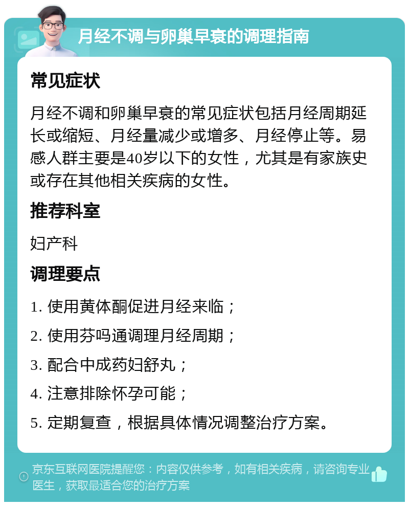 月经不调与卵巢早衰的调理指南 常见症状 月经不调和卵巢早衰的常见症状包括月经周期延长或缩短、月经量减少或增多、月经停止等。易感人群主要是40岁以下的女性，尤其是有家族史或存在其他相关疾病的女性。 推荐科室 妇产科 调理要点 1. 使用黄体酮促进月经来临； 2. 使用芬吗通调理月经周期； 3. 配合中成药妇舒丸； 4. 注意排除怀孕可能； 5. 定期复查，根据具体情况调整治疗方案。