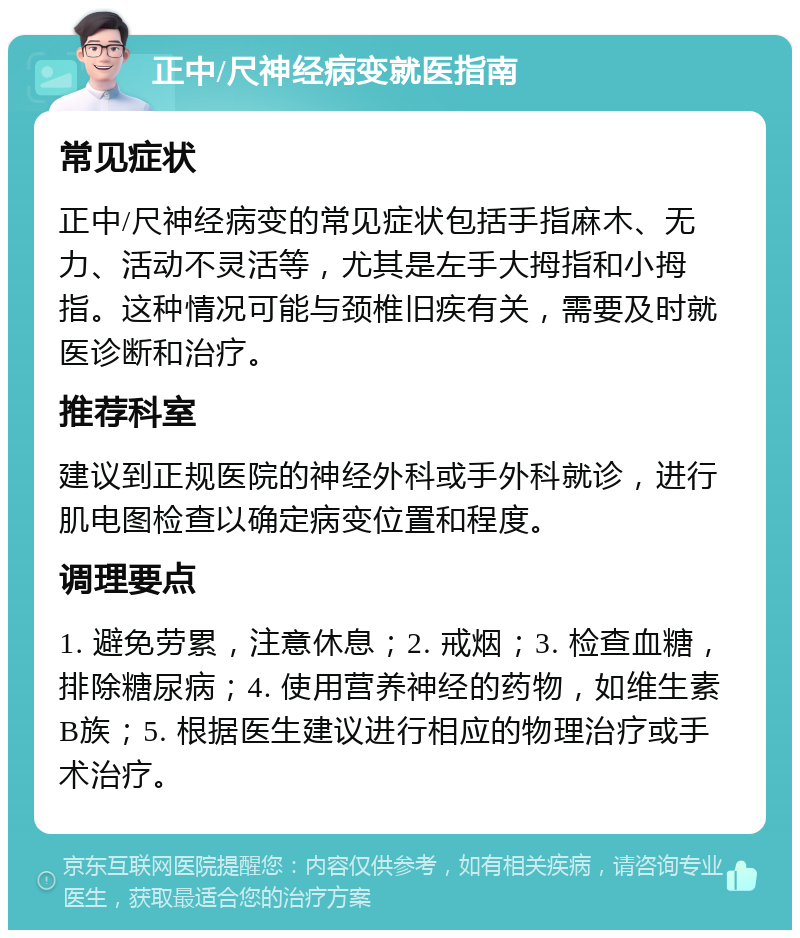 正中/尺神经病变就医指南 常见症状 正中/尺神经病变的常见症状包括手指麻木、无力、活动不灵活等，尤其是左手大拇指和小拇指。这种情况可能与颈椎旧疾有关，需要及时就医诊断和治疗。 推荐科室 建议到正规医院的神经外科或手外科就诊，进行肌电图检查以确定病变位置和程度。 调理要点 1. 避免劳累，注意休息；2. 戒烟；3. 检查血糖，排除糖尿病；4. 使用营养神经的药物，如维生素B族；5. 根据医生建议进行相应的物理治疗或手术治疗。