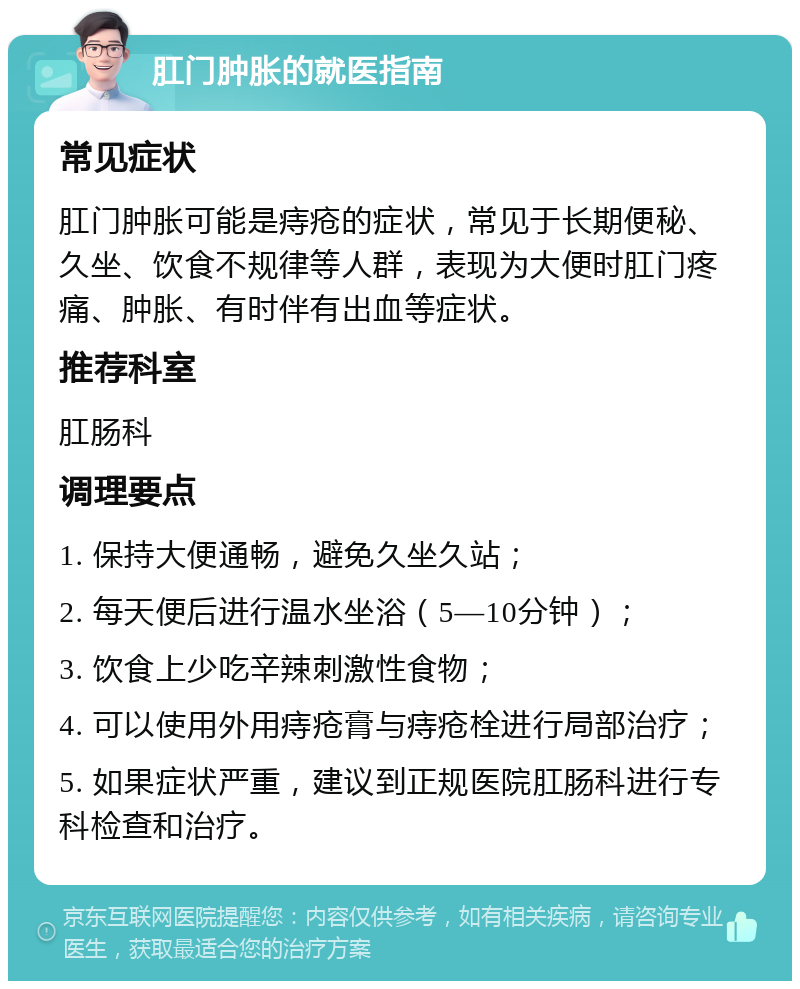 肛门肿胀的就医指南 常见症状 肛门肿胀可能是痔疮的症状，常见于长期便秘、久坐、饮食不规律等人群，表现为大便时肛门疼痛、肿胀、有时伴有出血等症状。 推荐科室 肛肠科 调理要点 1. 保持大便通畅，避免久坐久站； 2. 每天便后进行温水坐浴（5—10分钟）； 3. 饮食上少吃辛辣刺激性食物； 4. 可以使用外用痔疮膏与痔疮栓进行局部治疗； 5. 如果症状严重，建议到正规医院肛肠科进行专科检查和治疗。