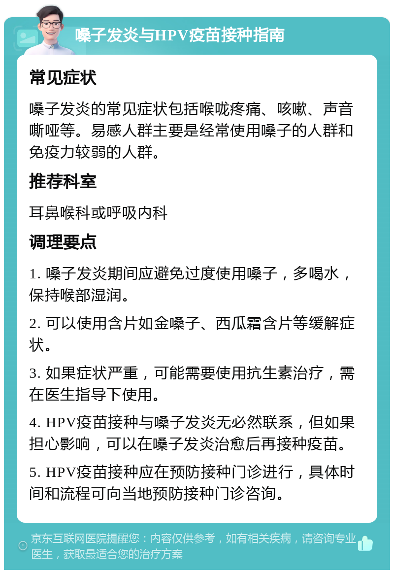 嗓子发炎与HPV疫苗接种指南 常见症状 嗓子发炎的常见症状包括喉咙疼痛、咳嗽、声音嘶哑等。易感人群主要是经常使用嗓子的人群和免疫力较弱的人群。 推荐科室 耳鼻喉科或呼吸内科 调理要点 1. 嗓子发炎期间应避免过度使用嗓子，多喝水，保持喉部湿润。 2. 可以使用含片如金嗓子、西瓜霜含片等缓解症状。 3. 如果症状严重，可能需要使用抗生素治疗，需在医生指导下使用。 4. HPV疫苗接种与嗓子发炎无必然联系，但如果担心影响，可以在嗓子发炎治愈后再接种疫苗。 5. HPV疫苗接种应在预防接种门诊进行，具体时间和流程可向当地预防接种门诊咨询。