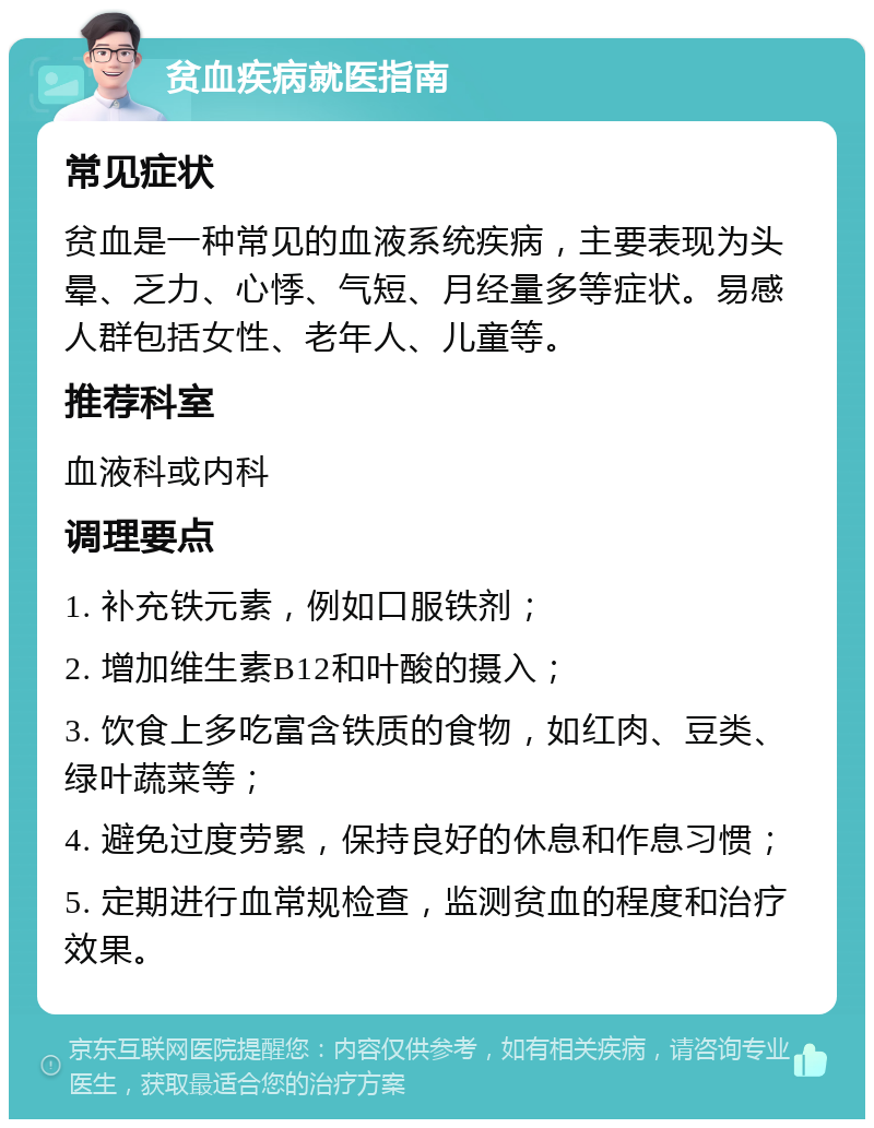 贫血疾病就医指南 常见症状 贫血是一种常见的血液系统疾病，主要表现为头晕、乏力、心悸、气短、月经量多等症状。易感人群包括女性、老年人、儿童等。 推荐科室 血液科或内科 调理要点 1. 补充铁元素，例如口服铁剂； 2. 增加维生素B12和叶酸的摄入； 3. 饮食上多吃富含铁质的食物，如红肉、豆类、绿叶蔬菜等； 4. 避免过度劳累，保持良好的休息和作息习惯； 5. 定期进行血常规检查，监测贫血的程度和治疗效果。