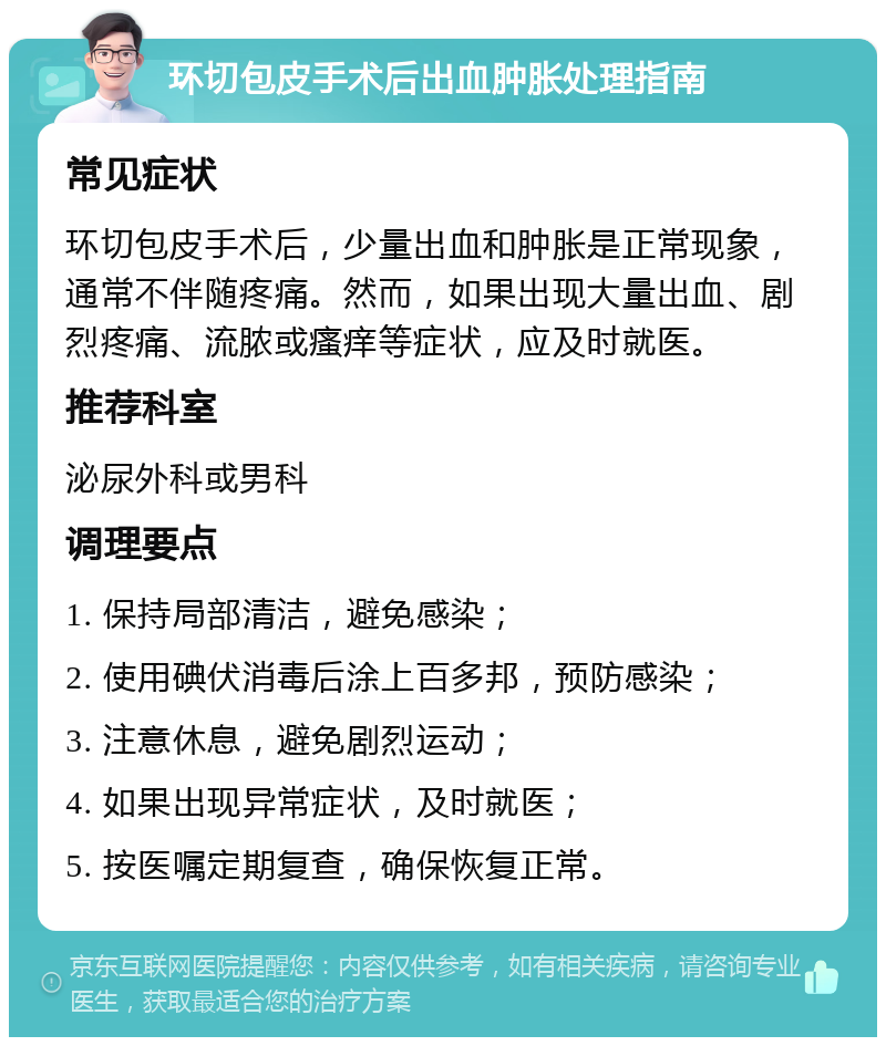 环切包皮手术后出血肿胀处理指南 常见症状 环切包皮手术后，少量出血和肿胀是正常现象，通常不伴随疼痛。然而，如果出现大量出血、剧烈疼痛、流脓或瘙痒等症状，应及时就医。 推荐科室 泌尿外科或男科 调理要点 1. 保持局部清洁，避免感染； 2. 使用碘伏消毒后涂上百多邦，预防感染； 3. 注意休息，避免剧烈运动； 4. 如果出现异常症状，及时就医； 5. 按医嘱定期复查，确保恢复正常。