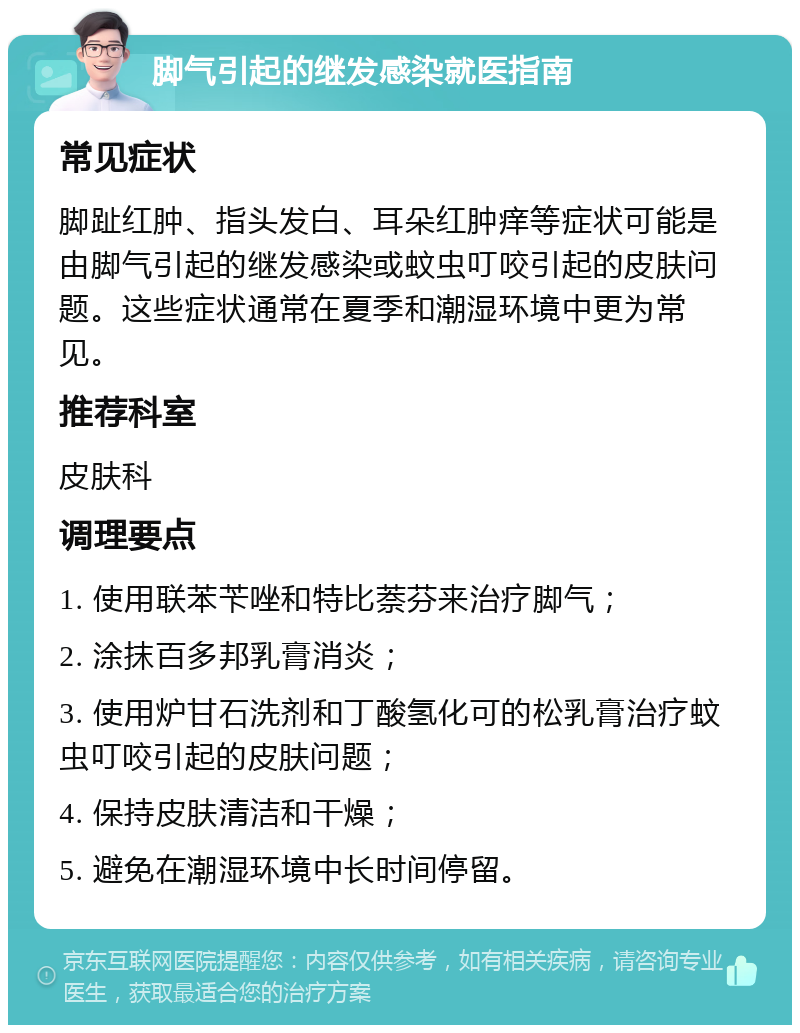 脚气引起的继发感染就医指南 常见症状 脚趾红肿、指头发白、耳朵红肿痒等症状可能是由脚气引起的继发感染或蚊虫叮咬引起的皮肤问题。这些症状通常在夏季和潮湿环境中更为常见。 推荐科室 皮肤科 调理要点 1. 使用联苯苄唑和特比萘芬来治疗脚气； 2. 涂抹百多邦乳膏消炎； 3. 使用炉甘石洗剂和丁酸氢化可的松乳膏治疗蚊虫叮咬引起的皮肤问题； 4. 保持皮肤清洁和干燥； 5. 避免在潮湿环境中长时间停留。