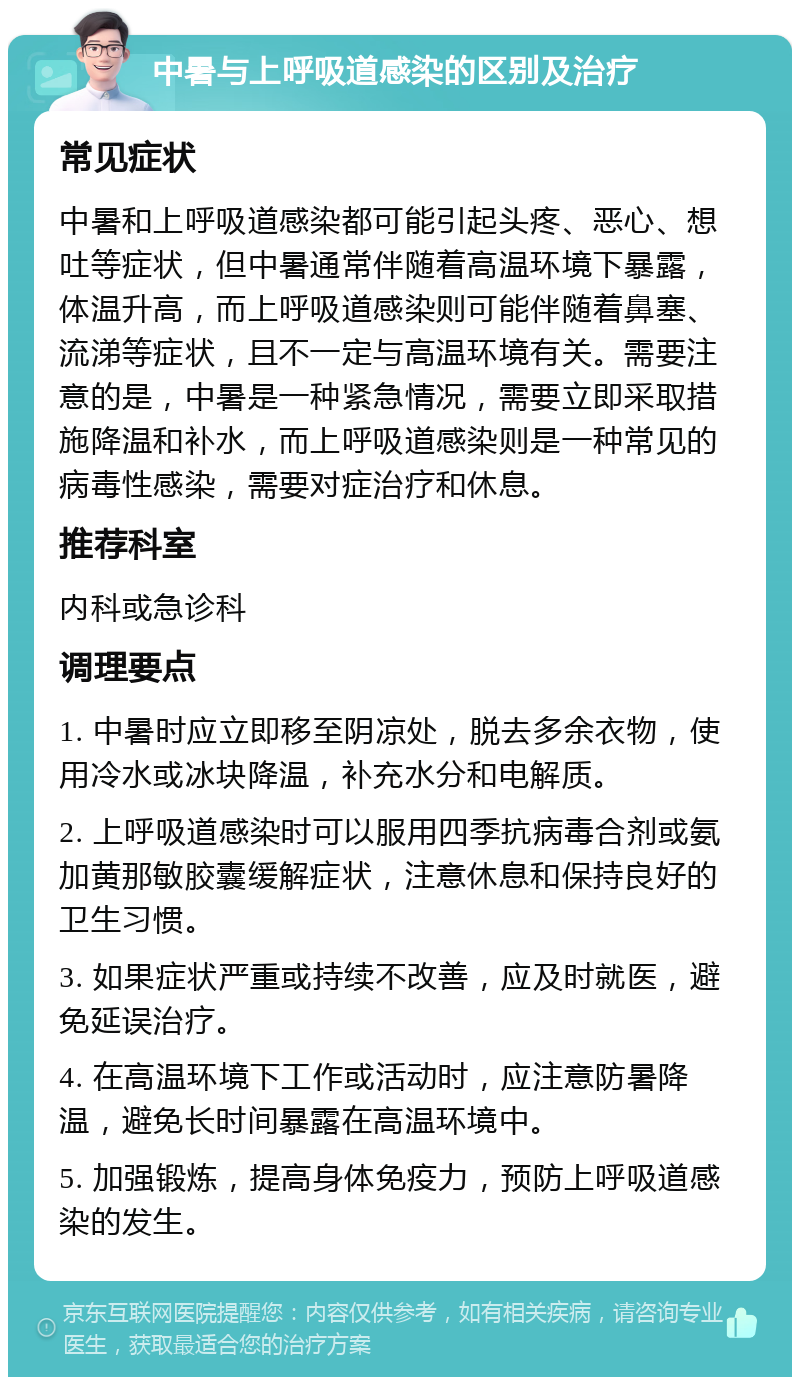 中暑与上呼吸道感染的区别及治疗 常见症状 中暑和上呼吸道感染都可能引起头疼、恶心、想吐等症状，但中暑通常伴随着高温环境下暴露，体温升高，而上呼吸道感染则可能伴随着鼻塞、流涕等症状，且不一定与高温环境有关。需要注意的是，中暑是一种紧急情况，需要立即采取措施降温和补水，而上呼吸道感染则是一种常见的病毒性感染，需要对症治疗和休息。 推荐科室 内科或急诊科 调理要点 1. 中暑时应立即移至阴凉处，脱去多余衣物，使用冷水或冰块降温，补充水分和电解质。 2. 上呼吸道感染时可以服用四季抗病毒合剂或氨加黄那敏胶囊缓解症状，注意休息和保持良好的卫生习惯。 3. 如果症状严重或持续不改善，应及时就医，避免延误治疗。 4. 在高温环境下工作或活动时，应注意防暑降温，避免长时间暴露在高温环境中。 5. 加强锻炼，提高身体免疫力，预防上呼吸道感染的发生。