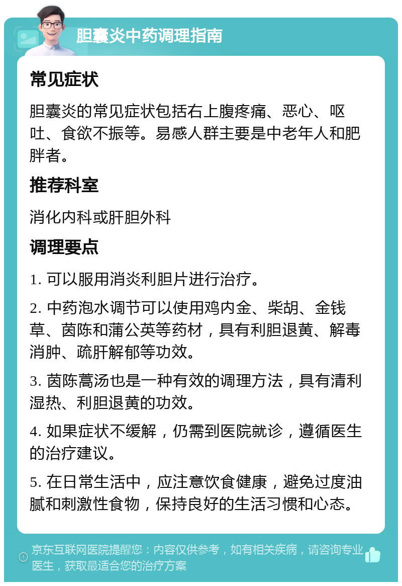 胆囊炎中药调理指南 常见症状 胆囊炎的常见症状包括右上腹疼痛、恶心、呕吐、食欲不振等。易感人群主要是中老年人和肥胖者。 推荐科室 消化内科或肝胆外科 调理要点 1. 可以服用消炎利胆片进行治疗。 2. 中药泡水调节可以使用鸡内金、柴胡、金钱草、茵陈和蒲公英等药材，具有利胆退黄、解毒消肿、疏肝解郁等功效。 3. 茵陈蒿汤也是一种有效的调理方法，具有清利湿热、利胆退黄的功效。 4. 如果症状不缓解，仍需到医院就诊，遵循医生的治疗建议。 5. 在日常生活中，应注意饮食健康，避免过度油腻和刺激性食物，保持良好的生活习惯和心态。