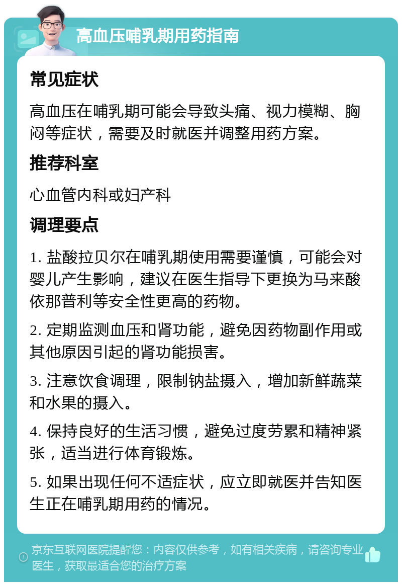 高血压哺乳期用药指南 常见症状 高血压在哺乳期可能会导致头痛、视力模糊、胸闷等症状，需要及时就医并调整用药方案。 推荐科室 心血管内科或妇产科 调理要点 1. 盐酸拉贝尔在哺乳期使用需要谨慎，可能会对婴儿产生影响，建议在医生指导下更换为马来酸依那普利等安全性更高的药物。 2. 定期监测血压和肾功能，避免因药物副作用或其他原因引起的肾功能损害。 3. 注意饮食调理，限制钠盐摄入，增加新鲜蔬菜和水果的摄入。 4. 保持良好的生活习惯，避免过度劳累和精神紧张，适当进行体育锻炼。 5. 如果出现任何不适症状，应立即就医并告知医生正在哺乳期用药的情况。