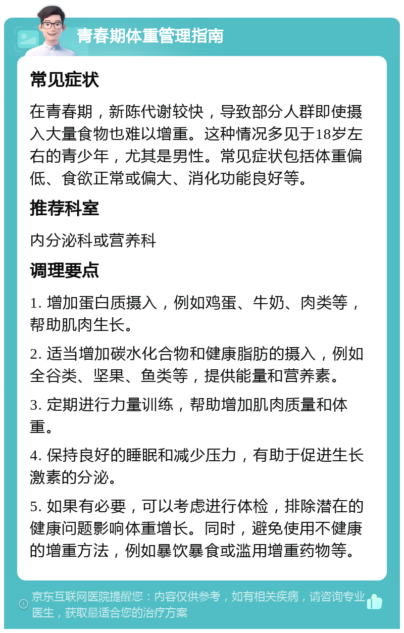 青春期体重管理指南 常见症状 在青春期，新陈代谢较快，导致部分人群即使摄入大量食物也难以增重。这种情况多见于18岁左右的青少年，尤其是男性。常见症状包括体重偏低、食欲正常或偏大、消化功能良好等。 推荐科室 内分泌科或营养科 调理要点 1. 增加蛋白质摄入，例如鸡蛋、牛奶、肉类等，帮助肌肉生长。 2. 适当增加碳水化合物和健康脂肪的摄入，例如全谷类、坚果、鱼类等，提供能量和营养素。 3. 定期进行力量训练，帮助增加肌肉质量和体重。 4. 保持良好的睡眠和减少压力，有助于促进生长激素的分泌。 5. 如果有必要，可以考虑进行体检，排除潜在的健康问题影响体重增长。同时，避免使用不健康的增重方法，例如暴饮暴食或滥用增重药物等。