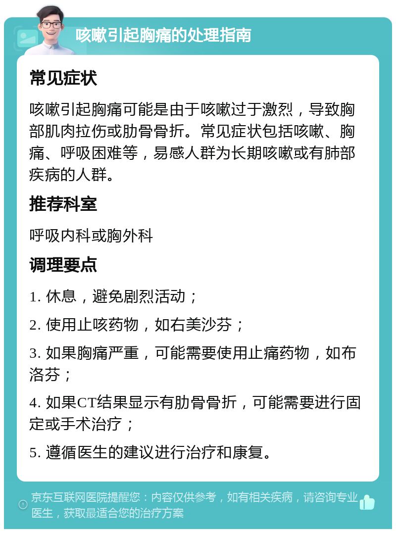 咳嗽引起胸痛的处理指南 常见症状 咳嗽引起胸痛可能是由于咳嗽过于激烈，导致胸部肌肉拉伤或肋骨骨折。常见症状包括咳嗽、胸痛、呼吸困难等，易感人群为长期咳嗽或有肺部疾病的人群。 推荐科室 呼吸内科或胸外科 调理要点 1. 休息，避免剧烈活动； 2. 使用止咳药物，如右美沙芬； 3. 如果胸痛严重，可能需要使用止痛药物，如布洛芬； 4. 如果CT结果显示有肋骨骨折，可能需要进行固定或手术治疗； 5. 遵循医生的建议进行治疗和康复。