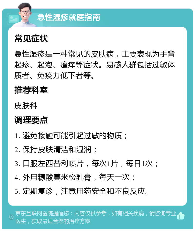 急性湿疹就医指南 常见症状 急性湿疹是一种常见的皮肤病，主要表现为手背起疹、起泡、瘙痒等症状。易感人群包括过敏体质者、免疫力低下者等。 推荐科室 皮肤科 调理要点 1. 避免接触可能引起过敏的物质； 2. 保持皮肤清洁和湿润； 3. 口服左西替利嗪片，每次1片，每日1次； 4. 外用糠酸莫米松乳膏，每天一次； 5. 定期复诊，注意用药安全和不良反应。