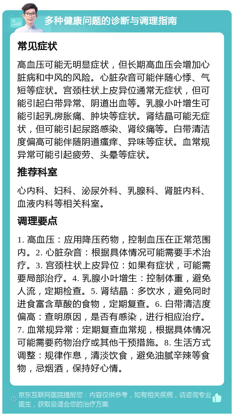 多种健康问题的诊断与调理指南 常见症状 高血压可能无明显症状，但长期高血压会增加心脏病和中风的风险。心脏杂音可能伴随心悸、气短等症状。宫颈柱状上皮异位通常无症状，但可能引起白带异常、阴道出血等。乳腺小叶增生可能引起乳房胀痛、肿块等症状。肾结晶可能无症状，但可能引起尿路感染、肾绞痛等。白带清洁度偏高可能伴随阴道瘙痒、异味等症状。血常规异常可能引起疲劳、头晕等症状。 推荐科室 心内科、妇科、泌尿外科、乳腺科、肾脏内科、血液内科等相关科室。 调理要点 1. 高血压：应用降压药物，控制血压在正常范围内。2. 心脏杂音：根据具体情况可能需要手术治疗。3. 宫颈柱状上皮异位：如果有症状，可能需要局部治疗。4. 乳腺小叶增生：控制体重，避免人流，定期检查。5. 肾结晶：多饮水，避免同时进食富含草酸的食物，定期复查。6. 白带清洁度偏高：查明原因，是否有感染，进行相应治疗。7. 血常规异常：定期复查血常规，根据具体情况可能需要药物治疗或其他干预措施。8. 生活方式调整：规律作息，清淡饮食，避免油腻辛辣等食物，忌烟酒，保持好心情。