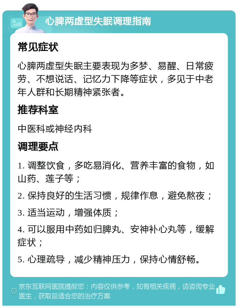 心脾两虚型失眠调理指南 常见症状 心脾两虚型失眠主要表现为多梦、易醒、日常疲劳、不想说话、记忆力下降等症状，多见于中老年人群和长期精神紧张者。 推荐科室 中医科或神经内科 调理要点 1. 调整饮食，多吃易消化、营养丰富的食物，如山药、莲子等； 2. 保持良好的生活习惯，规律作息，避免熬夜； 3. 适当运动，增强体质； 4. 可以服用中药如归脾丸、安神补心丸等，缓解症状； 5. 心理疏导，减少精神压力，保持心情舒畅。