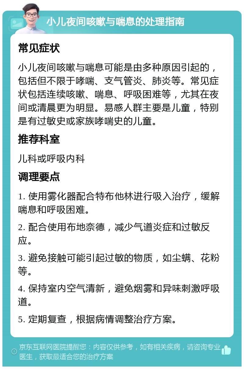 小儿夜间咳嗽与喘息的处理指南 常见症状 小儿夜间咳嗽与喘息可能是由多种原因引起的，包括但不限于哮喘、支气管炎、肺炎等。常见症状包括连续咳嗽、喘息、呼吸困难等，尤其在夜间或清晨更为明显。易感人群主要是儿童，特别是有过敏史或家族哮喘史的儿童。 推荐科室 儿科或呼吸内科 调理要点 1. 使用雾化器配合特布他林进行吸入治疗，缓解喘息和呼吸困难。 2. 配合使用布地奈德，减少气道炎症和过敏反应。 3. 避免接触可能引起过敏的物质，如尘螨、花粉等。 4. 保持室内空气清新，避免烟雾和异味刺激呼吸道。 5. 定期复查，根据病情调整治疗方案。