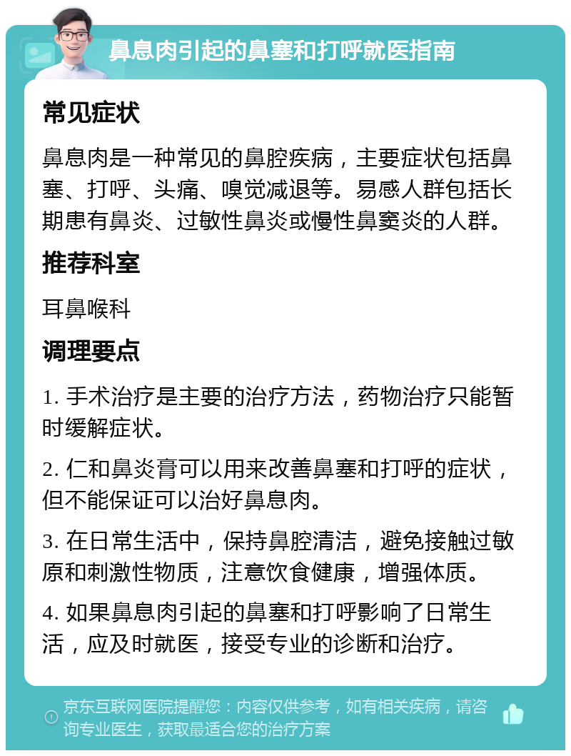 鼻息肉引起的鼻塞和打呼就医指南 常见症状 鼻息肉是一种常见的鼻腔疾病，主要症状包括鼻塞、打呼、头痛、嗅觉减退等。易感人群包括长期患有鼻炎、过敏性鼻炎或慢性鼻窦炎的人群。 推荐科室 耳鼻喉科 调理要点 1. 手术治疗是主要的治疗方法，药物治疗只能暂时缓解症状。 2. 仁和鼻炎膏可以用来改善鼻塞和打呼的症状，但不能保证可以治好鼻息肉。 3. 在日常生活中，保持鼻腔清洁，避免接触过敏原和刺激性物质，注意饮食健康，增强体质。 4. 如果鼻息肉引起的鼻塞和打呼影响了日常生活，应及时就医，接受专业的诊断和治疗。