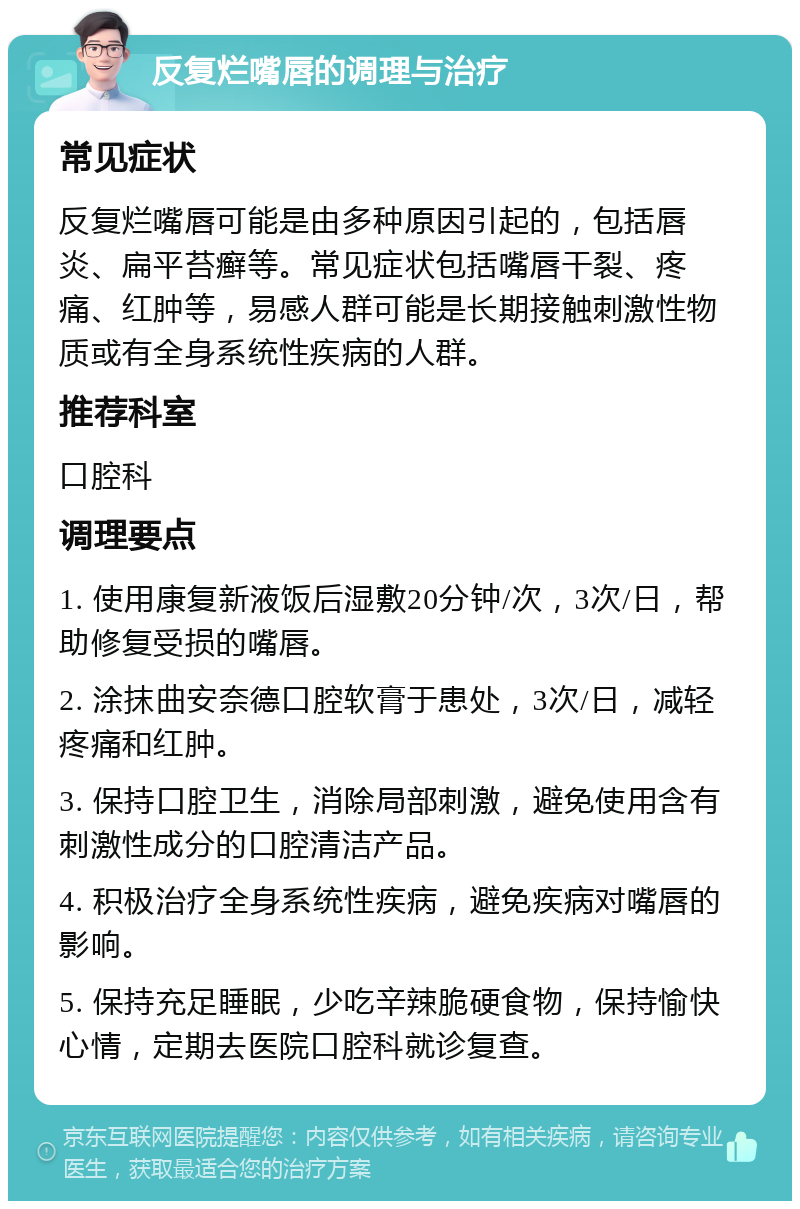 反复烂嘴唇的调理与治疗 常见症状 反复烂嘴唇可能是由多种原因引起的，包括唇炎、扁平苔癣等。常见症状包括嘴唇干裂、疼痛、红肿等，易感人群可能是长期接触刺激性物质或有全身系统性疾病的人群。 推荐科室 口腔科 调理要点 1. 使用康复新液饭后湿敷20分钟/次，3次/日，帮助修复受损的嘴唇。 2. 涂抹曲安奈德口腔软膏于患处，3次/日，减轻疼痛和红肿。 3. 保持口腔卫生，消除局部刺激，避免使用含有刺激性成分的口腔清洁产品。 4. 积极治疗全身系统性疾病，避免疾病对嘴唇的影响。 5. 保持充足睡眠，少吃辛辣脆硬食物，保持愉快心情，定期去医院口腔科就诊复查。