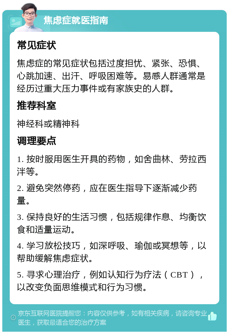 焦虑症就医指南 常见症状 焦虑症的常见症状包括过度担忧、紧张、恐惧、心跳加速、出汗、呼吸困难等。易感人群通常是经历过重大压力事件或有家族史的人群。 推荐科室 神经科或精神科 调理要点 1. 按时服用医生开具的药物，如舍曲林、劳拉西泮等。 2. 避免突然停药，应在医生指导下逐渐减少药量。 3. 保持良好的生活习惯，包括规律作息、均衡饮食和适量运动。 4. 学习放松技巧，如深呼吸、瑜伽或冥想等，以帮助缓解焦虑症状。 5. 寻求心理治疗，例如认知行为疗法（CBT），以改变负面思维模式和行为习惯。