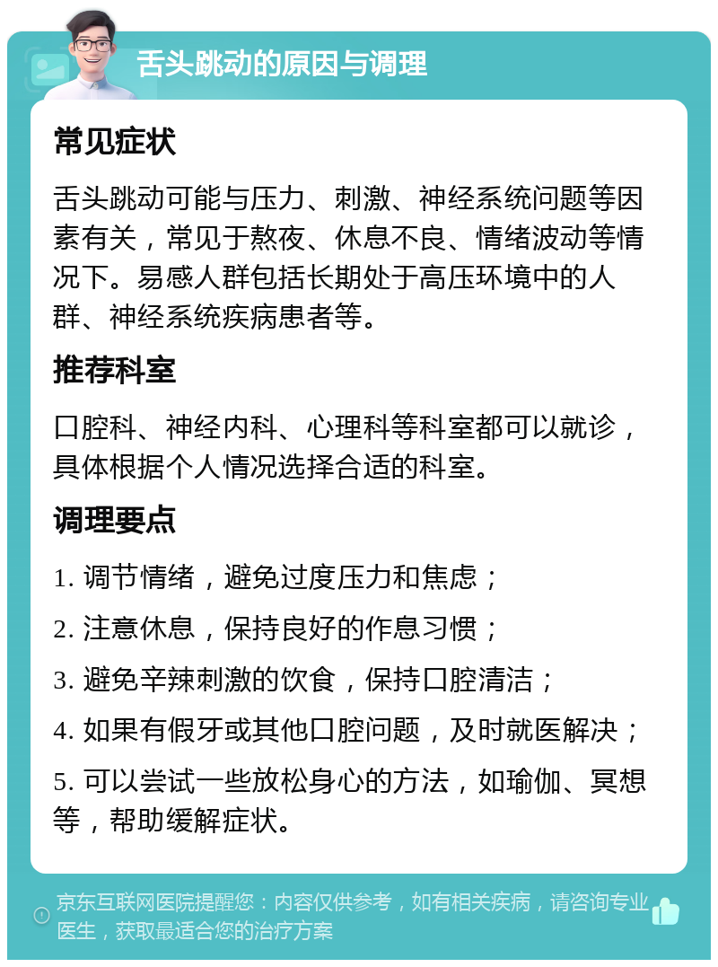 舌头跳动的原因与调理 常见症状 舌头跳动可能与压力、刺激、神经系统问题等因素有关，常见于熬夜、休息不良、情绪波动等情况下。易感人群包括长期处于高压环境中的人群、神经系统疾病患者等。 推荐科室 口腔科、神经内科、心理科等科室都可以就诊，具体根据个人情况选择合适的科室。 调理要点 1. 调节情绪，避免过度压力和焦虑； 2. 注意休息，保持良好的作息习惯； 3. 避免辛辣刺激的饮食，保持口腔清洁； 4. 如果有假牙或其他口腔问题，及时就医解决； 5. 可以尝试一些放松身心的方法，如瑜伽、冥想等，帮助缓解症状。