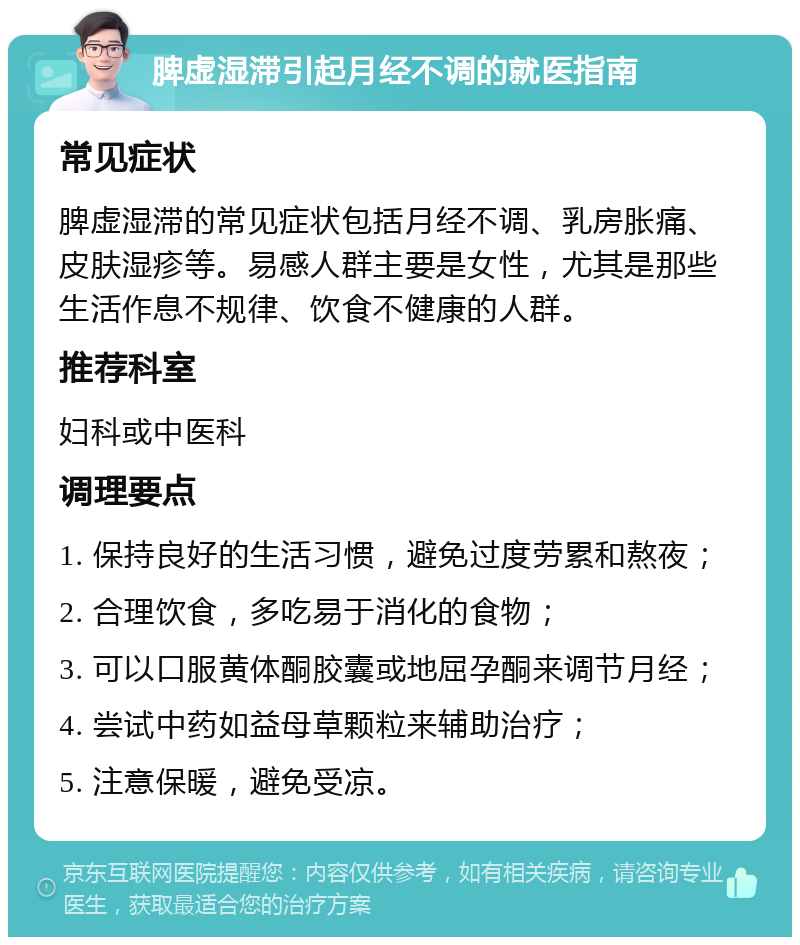 脾虚湿滞引起月经不调的就医指南 常见症状 脾虚湿滞的常见症状包括月经不调、乳房胀痛、皮肤湿疹等。易感人群主要是女性，尤其是那些生活作息不规律、饮食不健康的人群。 推荐科室 妇科或中医科 调理要点 1. 保持良好的生活习惯，避免过度劳累和熬夜； 2. 合理饮食，多吃易于消化的食物； 3. 可以口服黄体酮胶囊或地屈孕酮来调节月经； 4. 尝试中药如益母草颗粒来辅助治疗； 5. 注意保暖，避免受凉。