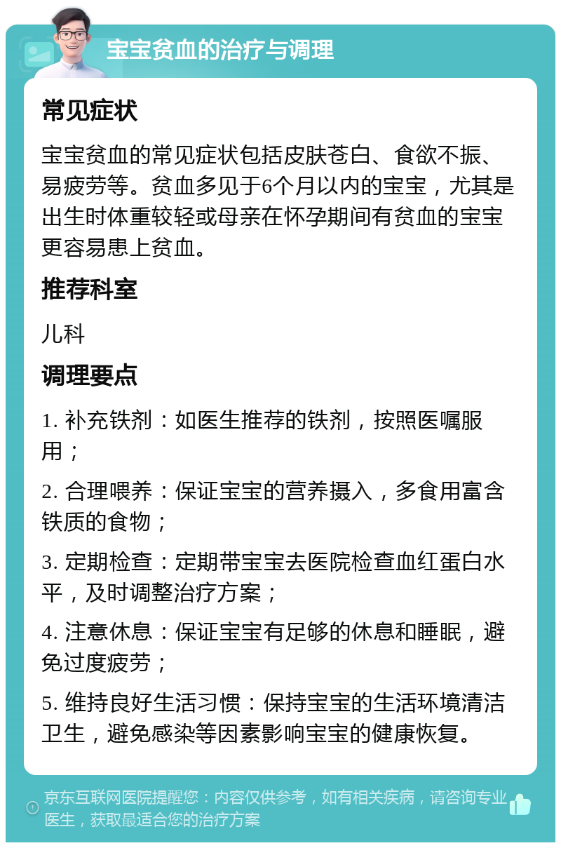 宝宝贫血的治疗与调理 常见症状 宝宝贫血的常见症状包括皮肤苍白、食欲不振、易疲劳等。贫血多见于6个月以内的宝宝，尤其是出生时体重较轻或母亲在怀孕期间有贫血的宝宝更容易患上贫血。 推荐科室 儿科 调理要点 1. 补充铁剂：如医生推荐的铁剂，按照医嘱服用； 2. 合理喂养：保证宝宝的营养摄入，多食用富含铁质的食物； 3. 定期检查：定期带宝宝去医院检查血红蛋白水平，及时调整治疗方案； 4. 注意休息：保证宝宝有足够的休息和睡眠，避免过度疲劳； 5. 维持良好生活习惯：保持宝宝的生活环境清洁卫生，避免感染等因素影响宝宝的健康恢复。